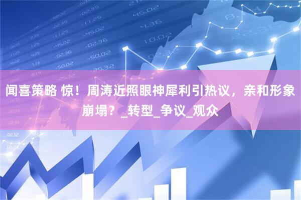 闻喜策略 惊！周涛近照眼神犀利引热议，亲和形象崩塌？_转型_争议_观众