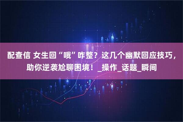 配查信 女生回“哦”咋整？这几个幽默回应技巧，助你逆袭尬聊困境！_操作_话题_瞬间